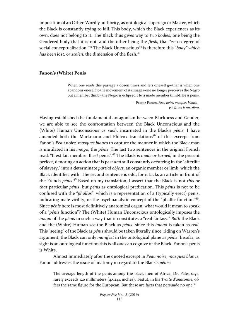 imposition of an Other-Wordly authority, as ontological superego or Master, which
the Black is constantly trying to kill. This body, which the Black experiences as its
own, does not belong to it. The Black thus gives way to two bodies, one being the
Gendered body that it is not, and the other being the flesh, that “zero-degree of
social conceptualization.”® The Black Unconscious" is therefore this “body” which
has been lost, or stolen, the dimension of the flesh.

Fanon’s (White) Penis

When one reads this passage a dozen times and lets oneself go-that is when one
abandons oneself to the movement ofits images-one no longer perceives the Negro
but a member (limb); the Negro is eclipsed. He is made member (limb). He is penis.

 

—Frantz Fanon, Peau noire, masques blancs,
.137, my translation.

Having established the fundamental antagonism between Blackness and Gender,
we are able to see the confrontation between the Black Unconscious and the
(White) Human Unconscious as such, incarnated in the Black's pénis. 1 have
amended both the Markmann and Philcox translations" of this excerpt from
Fanon’s Peau noire, masques blancs to capture the manner in which the Black man
is mutilated in his imago, the pénis. The last two sentences in the original French
read: “Il est fait membre. Il est penis”.“” The Black is made or turned, in the present
perfect, denoting an action that is past and still constantly occurring in the “afterlife
of slavery,” into a determinate partial object, an organic member or limb, which the
Black identifies with. The second sentence is odd, for it lacks an article in front of
the French pénis.** Based on my translation, I assert that the Black is not this or
that particular pénis, but pénis as ontological predication. This pénis is not to be
confused with the “phallus”, which is a representation of a (typically erect) penis,
indicating male virility, or the psychoanalytic concept of the “phallic function”,
Since pénis here is most definitively anatomical organ, what would it mean to speak
of a “pénis function”? The (White) Human Unconscious ontologically imposes the
imago of the pénis in such a way that it constitutes a “real fantasy.” Both the Black
and the (White) Human see the Black as pénis, since this imago is taken as real.
This “seeing” of the Black as pénis should be taken literally since, riding on Warren's
argument, the Black can only manifest in the ontological plane as pénis. Insofar, as
sight is an ontological function this is all one can cognize of the Black. Fanon's penis
is White.

Almost immediately after the quoted excerpt in Peau noire, masques blancs,
Fanon addresses the issue of anatomy in regard to the Black’s pénis:

 

 

The average length of the penis among the black men of Africa, Dr. Pales says,
rarely exceeds 120 millimeters (4.6244 inches). Testut, in his Traité d’anatomie, of-
fers the same figure for the European, But these are facts that persuade no one.”

 

Propter Nov Vo
17

3.(2019)
